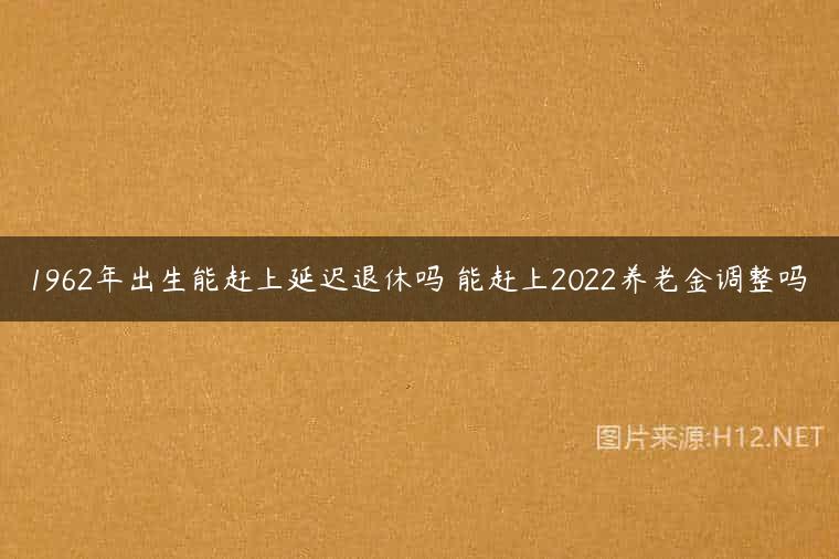1962年出生能赶上延迟退休吗 能赶上2022养老金调整吗