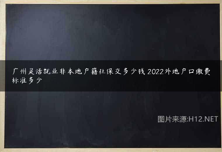 广州灵活就业非本地户籍社保交多少钱 2022外地户口缴费标准多少