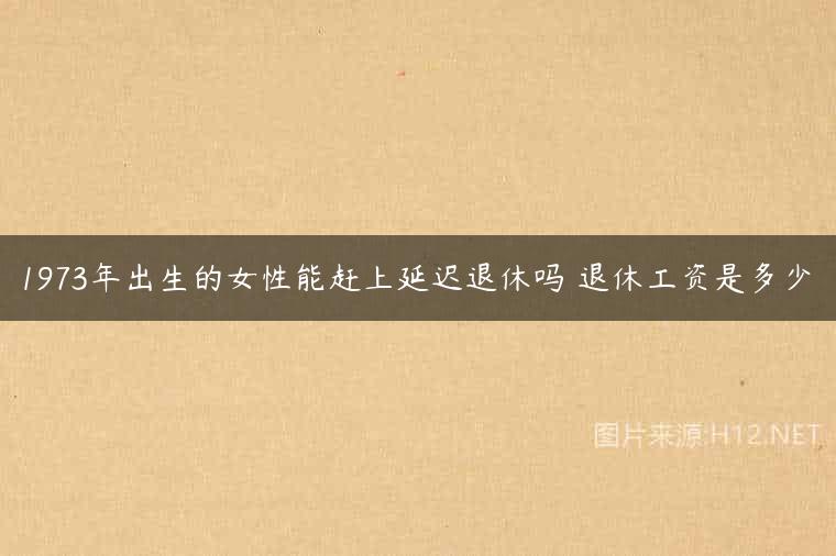 1973年出生的女性能赶上延迟退休吗 退休工资是多少