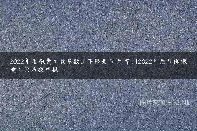 2022年度缴费工资基数上下限是多少 常州2022年度社保缴费工资基数申报
