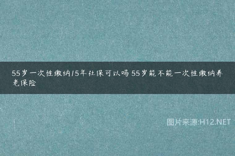 55岁一次性缴纳15年社保可以吗 55岁能不能一次性缴纳养老保险