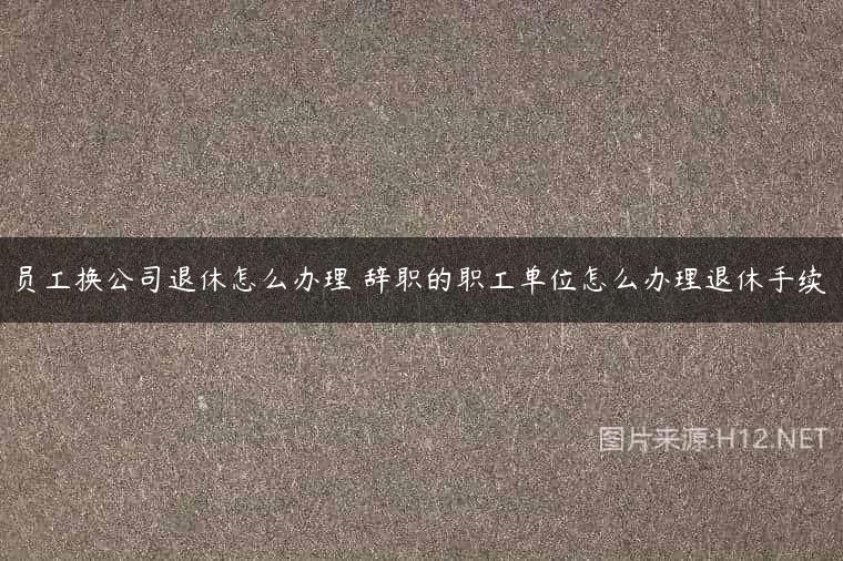 员工换公司退休怎么办理 辞职的职工单位怎么办理退休手续