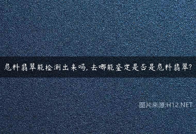 危料翡翠能检测出来吗, 去哪能鉴定是否是危料翡翠?