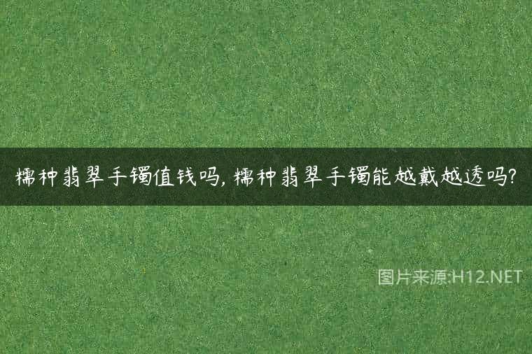 糯种翡翠手镯值钱吗, 糯种翡翠手镯能越戴越透吗?