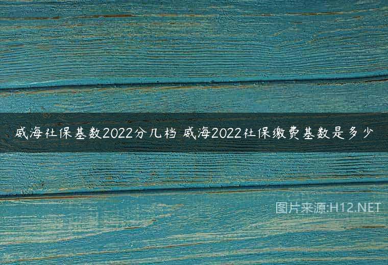 威海社保基数2022分几档 威海2022社保缴费基数是多少