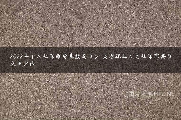 2022年个人社保缴费基数是多少 灵活就业人员社保需要多交多少钱