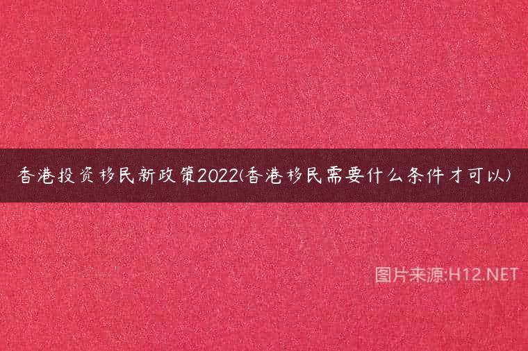 香港投资移民新政策2022(香港移民需要什么条件才可以)