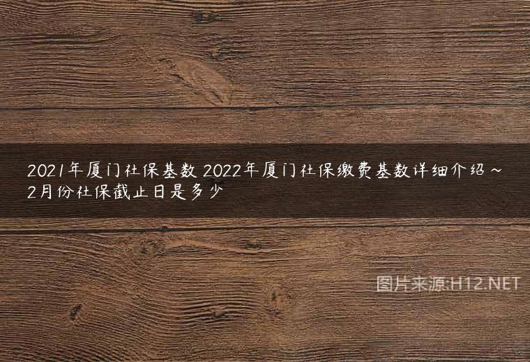 2021年厦门社保基数 2022年厦门社保缴费基数详细介绍~2月份社保截止日是多少