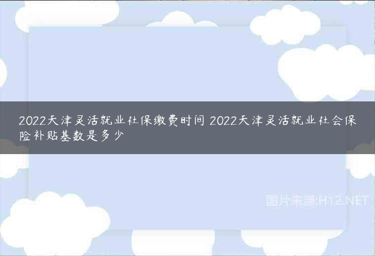 2022天津灵活就业社保缴费时间 2022天津灵活就业社会保险补贴基数是多少