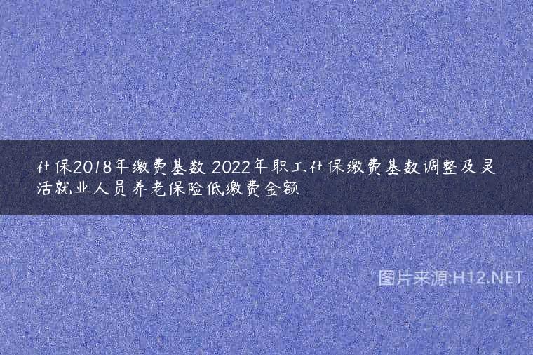 社保2018年缴费基数 2022年职工社保缴费基数调整及灵活就业人员养老保险低缴费金额