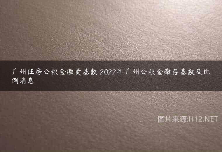 广州住房公积金缴费基数 2022年广州公积金缴存基数及比例消息