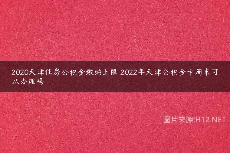 2020天津住房公积金缴纳上限 2022年天津公积金卡周末可以办理吗