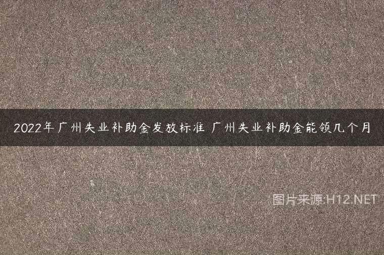 2022年广州失业补助金发放标准 广州失业补助金能领几个月