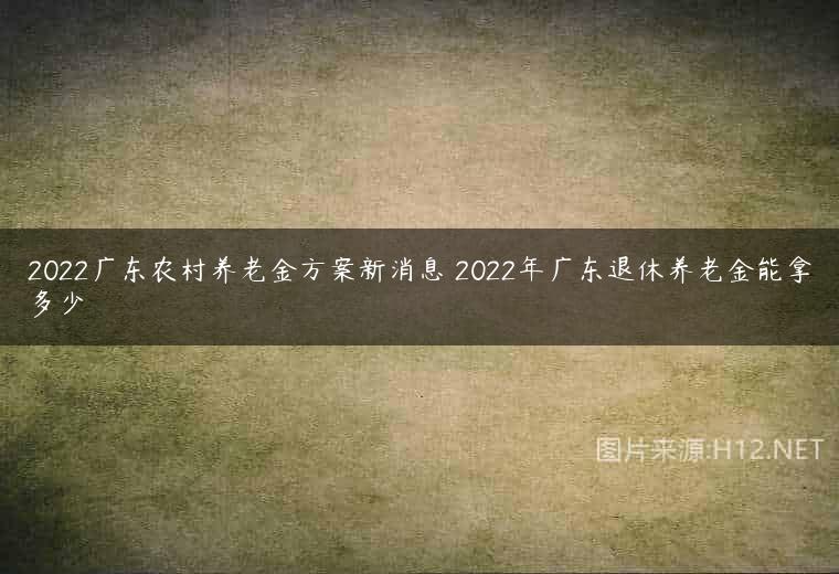 2022广东农村养老金方案新消息 2022年广东退休养老金能拿多少