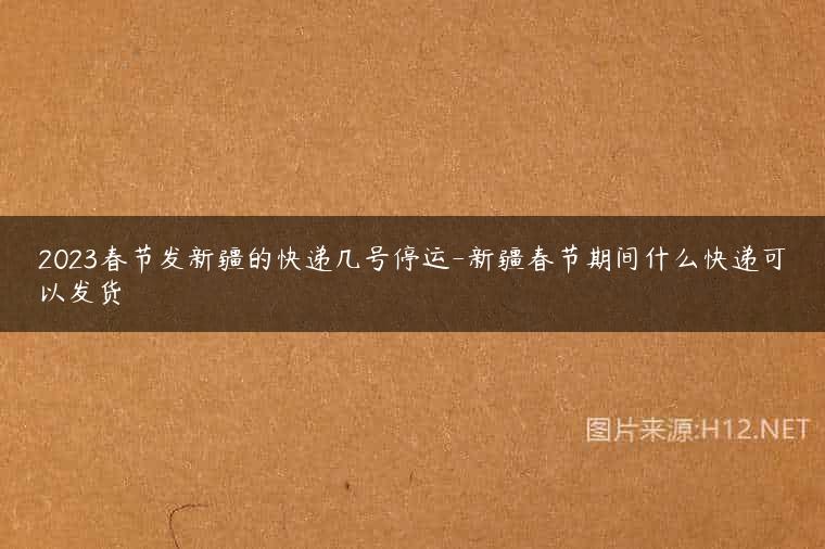 2023春节发新疆的快递几号停运-新疆春节期间什么快递可以发货