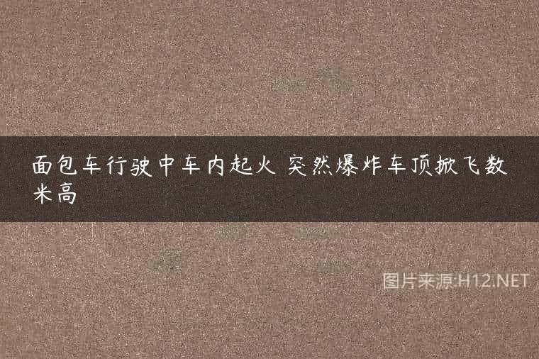 面包车行驶中车内起火 突然爆炸车顶掀飞数米高