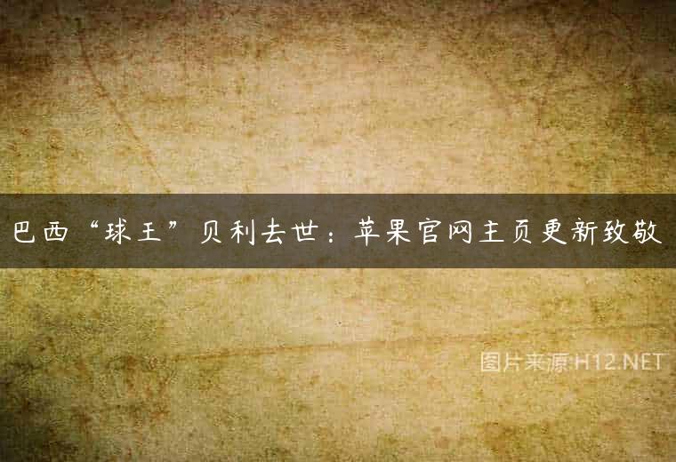 巴西“球王”贝利去世：苹果官网主页更新致敬