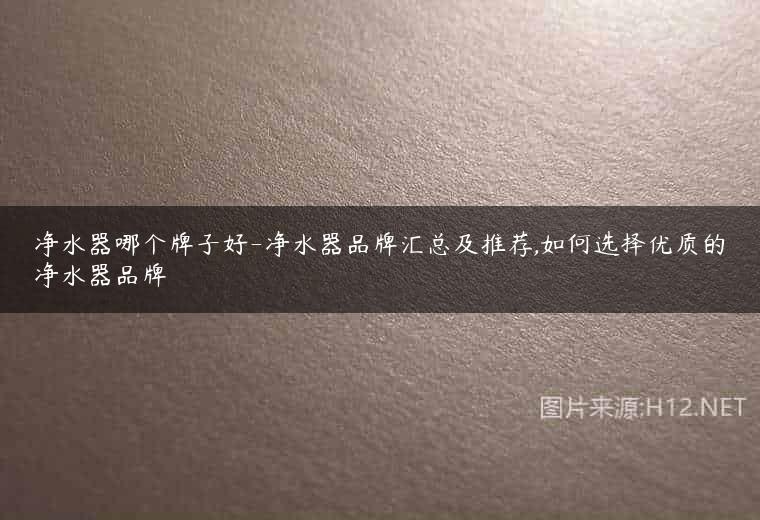 净水器哪个牌子好-净水器品牌汇总及推荐,如何选择优质的净水器品牌