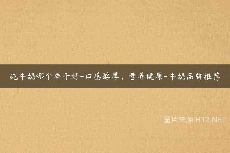 纯牛奶哪个牌子好-口感醇厚，营养健康-牛奶品牌推荐