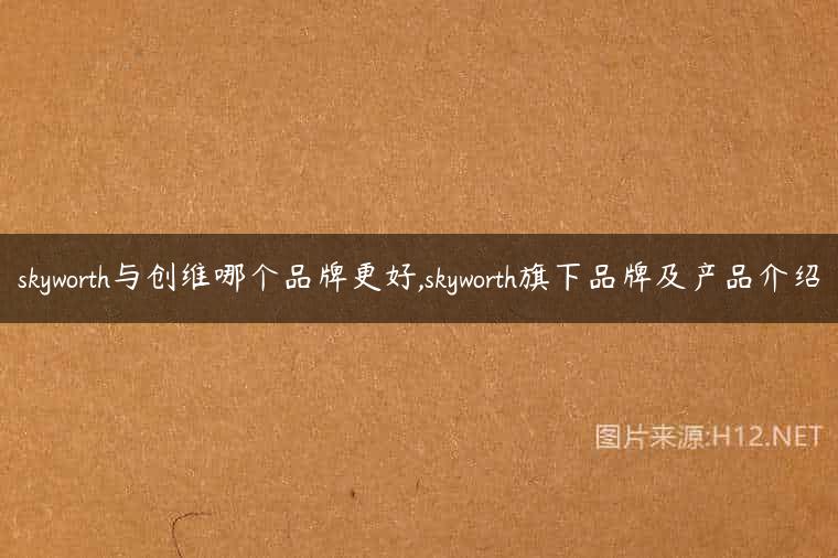 skyworth与创维哪个品牌更好,skyworth旗下品牌及产品介绍