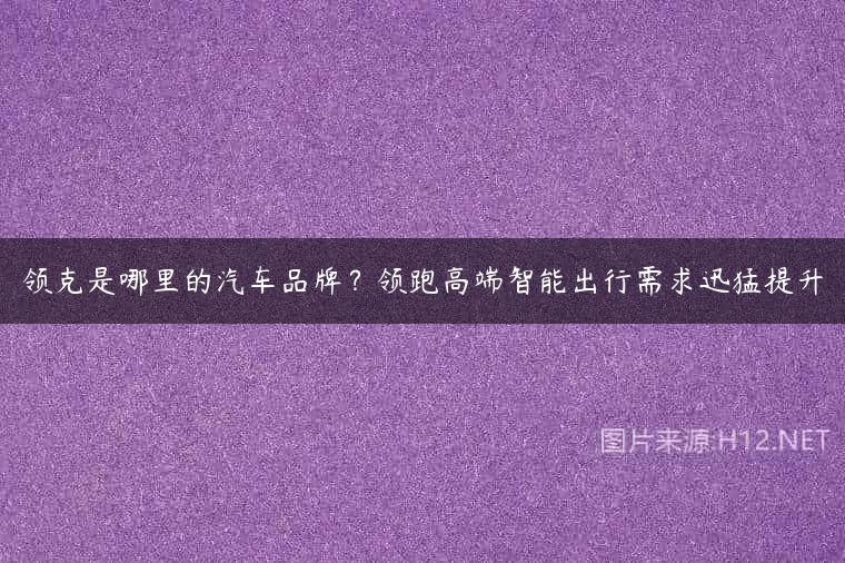 领克是哪里的汽车品牌？领跑高端智能出行需求迅猛提升
