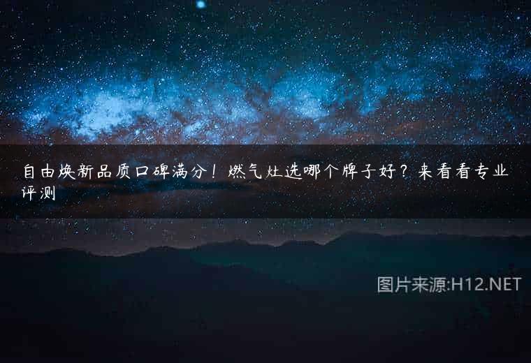 自由焕新品质口碑满分！燃气灶选哪个牌子好？来看看专业评测
