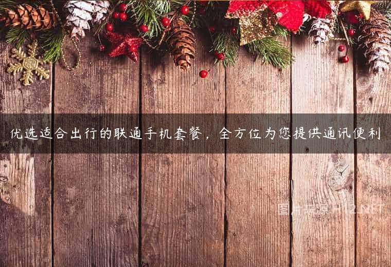 优选适合出行的联通手机套餐，全方位为您提供通讯便利
