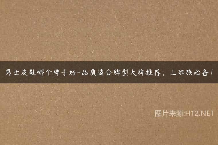 男士皮鞋哪个牌子好-品质适合脚型大牌推荐，上班族必备！