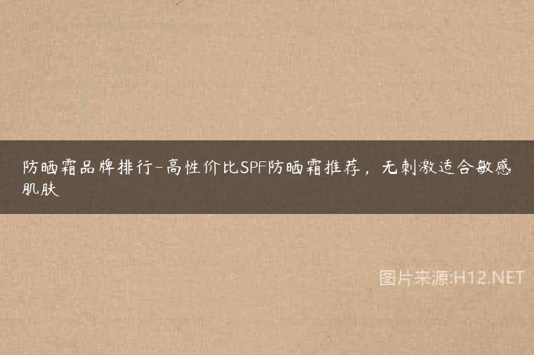 防晒霜品牌排行-高性价比SPF防晒霜推荐，无刺激适合敏感肌肤