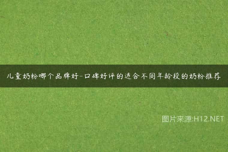 儿童奶粉哪个品牌好-口碑好评的适合不同年龄段的奶粉推荐