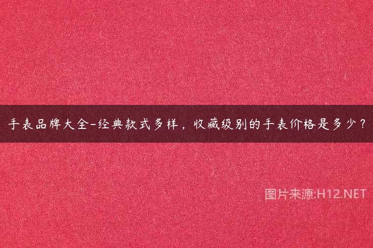 手表品牌大全-经典款式多样，收藏级别的手表价格是多少？