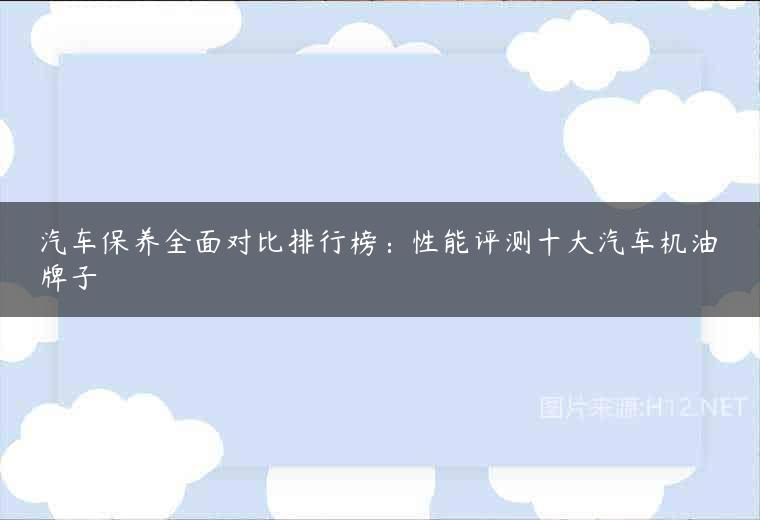 汽车保养全面对比排行榜：性能评测十大汽车机油牌子