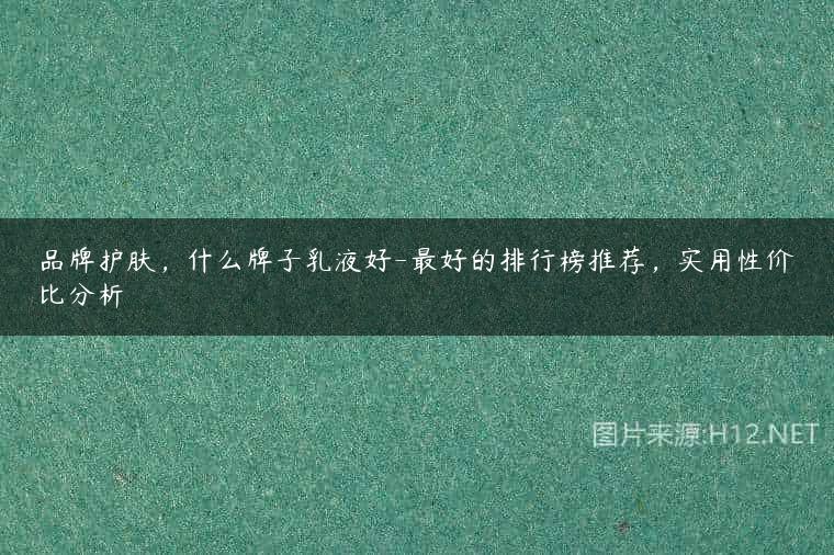 品牌护肤，什么牌子乳液好-最好的排行榜推荐，实用性价比分析