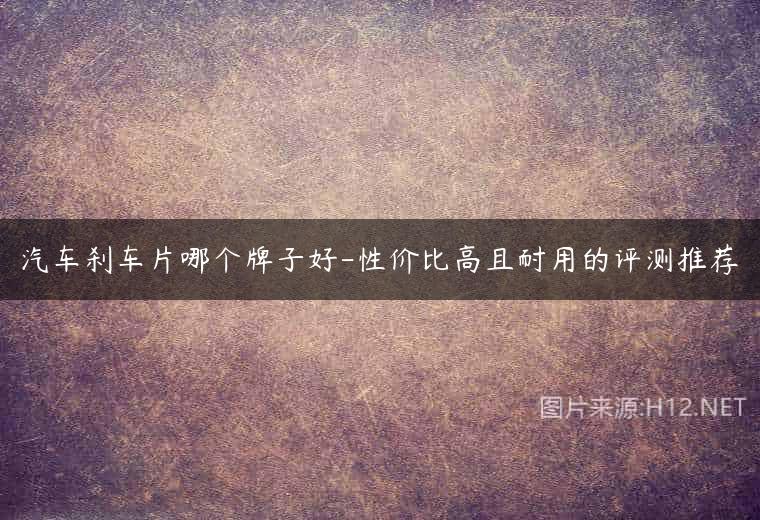 汽车刹车片哪个牌子好-性价比高且耐用的评测推荐