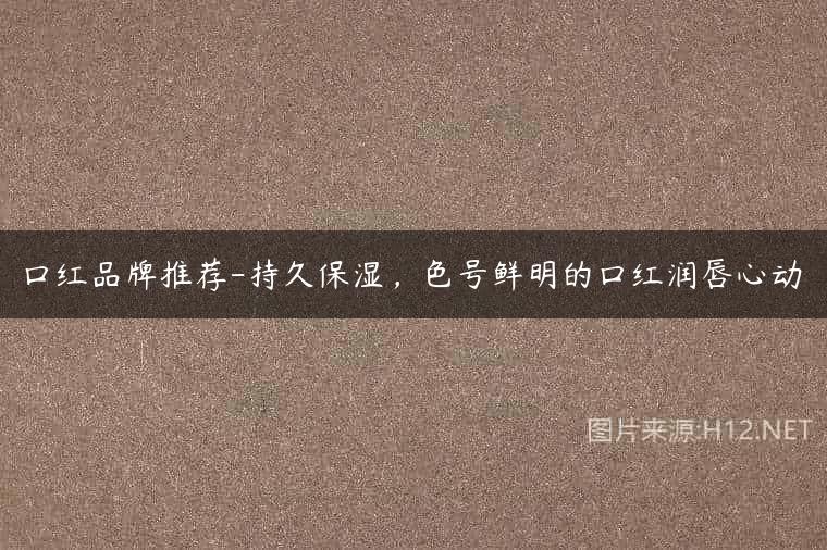 口红品牌推荐-持久保湿，色号鲜明的口红润唇心动