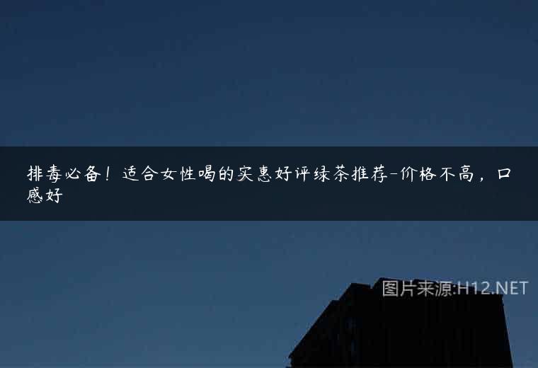 排毒必备！适合女性喝的实惠好评绿茶推荐-价格不高，口感好