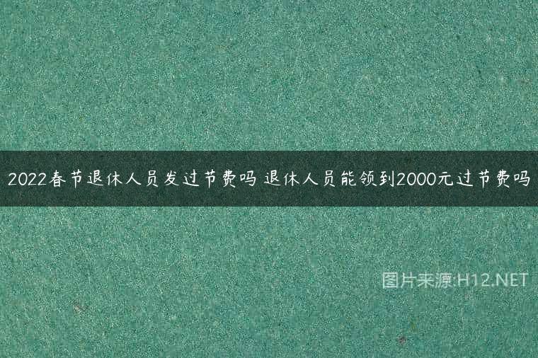 2022春节退休人员发过节费吗 退休人员能领到2000元过节费吗
