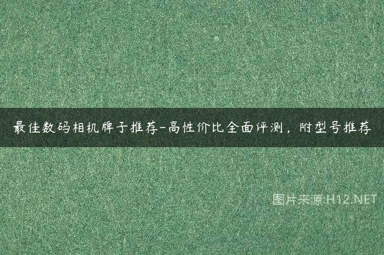 最佳数码相机牌子推荐-高性价比全面评测，附型号推荐