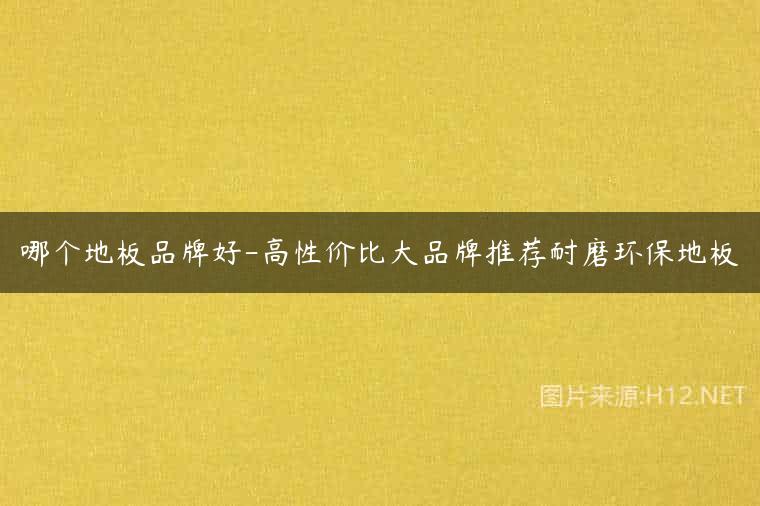 哪个地板品牌好-高性价比大品牌推荐耐磨环保地板