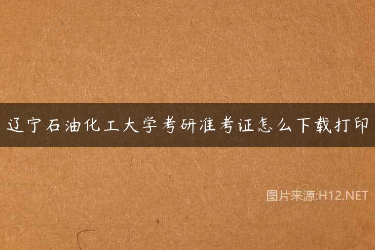 辽宁石油化工大学考研准考证怎么下载打印
