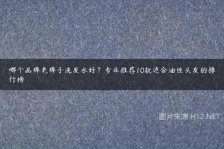 哪个品牌老牌子洗发水好？专业推荐10款适合油性头发的排行榜