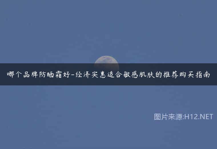 哪个品牌防晒霜好-经济实惠适合敏感肌肤的推荐购买指南