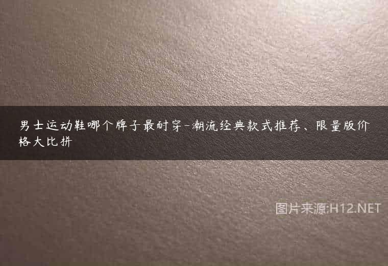 男士运动鞋哪个牌子最耐穿-潮流经典款式推荐、限量版价格大比拼