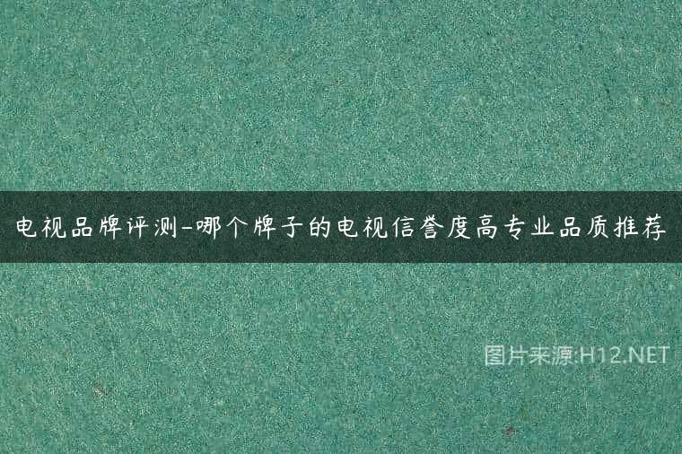 电视品牌评测-哪个牌子的电视信誉度高专业品质推荐