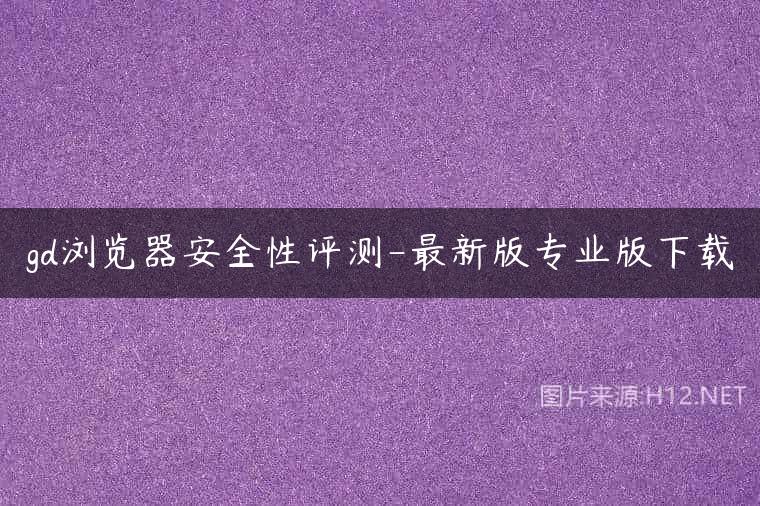 gd浏览器安全性评测-最新版专业版下载