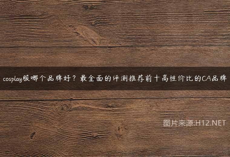 cosplay服哪个品牌好？最全面的评测推荐前十高性价比的CA品牌