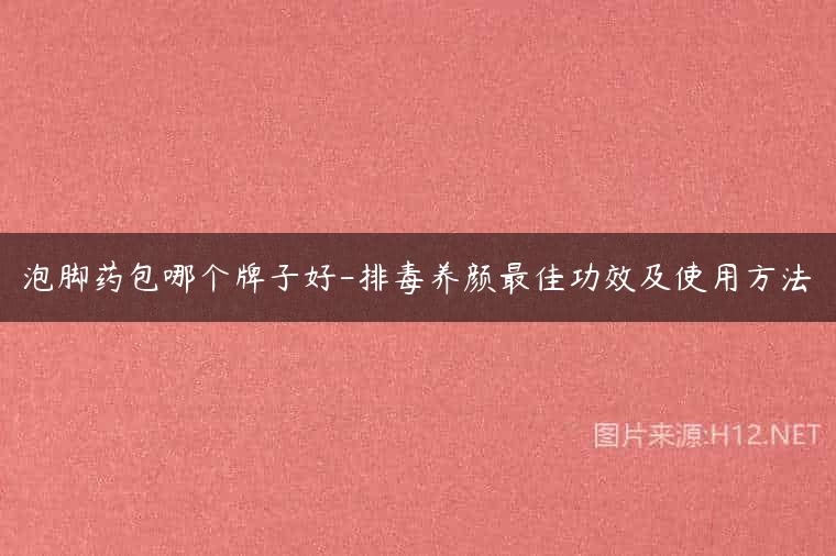 泡脚药包哪个牌子好-排毒养颜最佳功效及使用方法