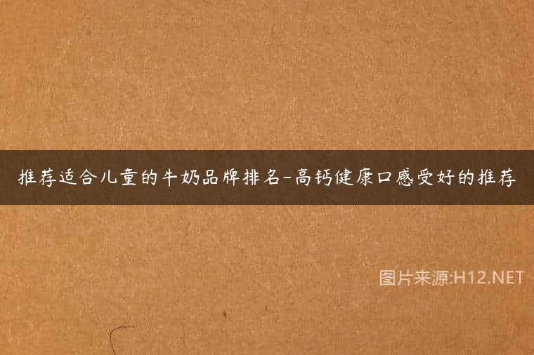 推荐适合儿童的牛奶品牌排名-高钙健康口感受好的推荐