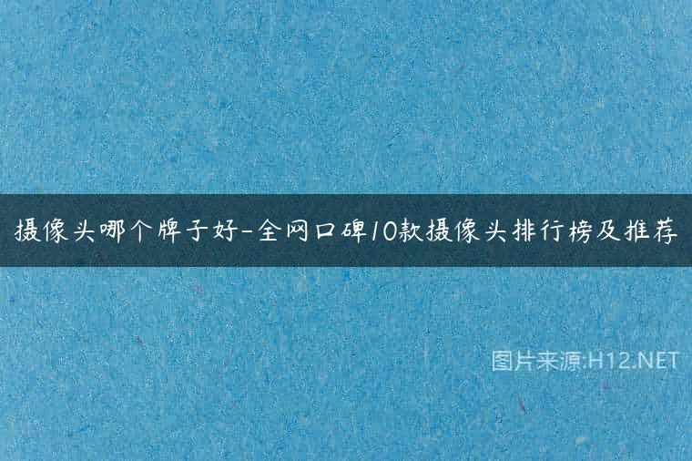 摄像头哪个牌子好-全网口碑10款摄像头排行榜及推荐