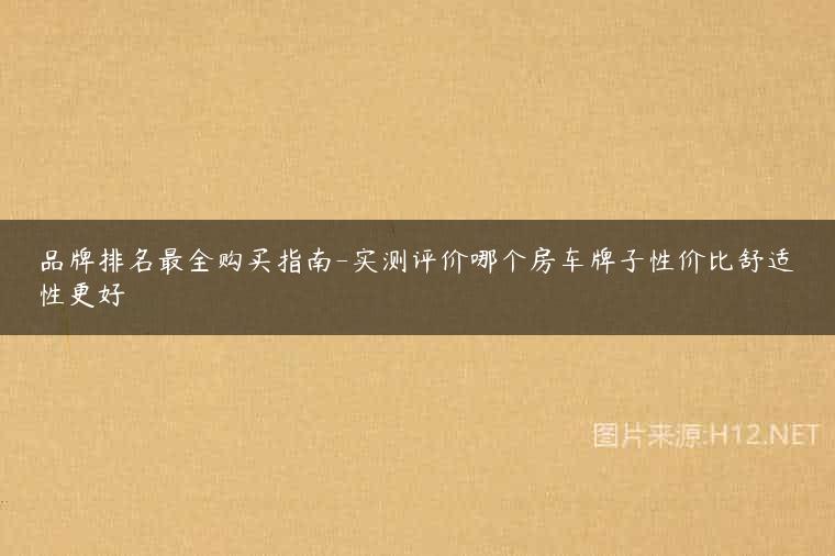品牌排名最全购买指南-实测评价哪个房车牌子性价比舒适性更好